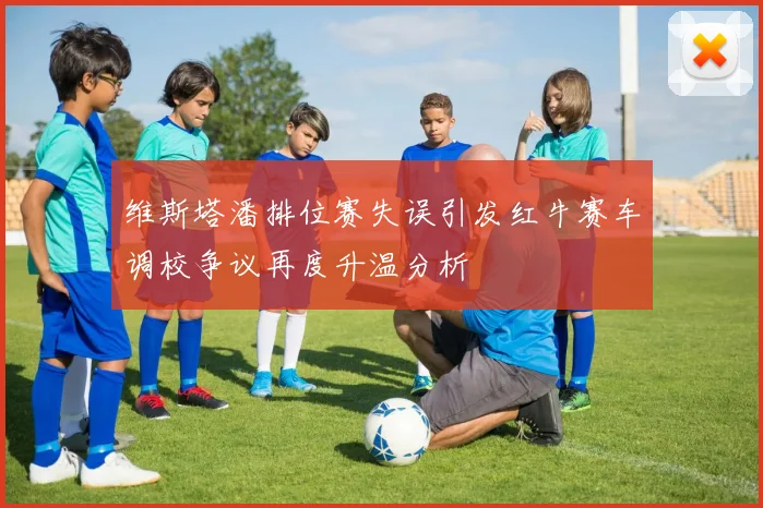 维斯塔潘排位赛失误引发红牛赛车调校争议再度升温分析