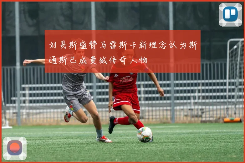刘易斯盛赞马雷斯卡新理念认为斯通斯已成曼城传奇人物