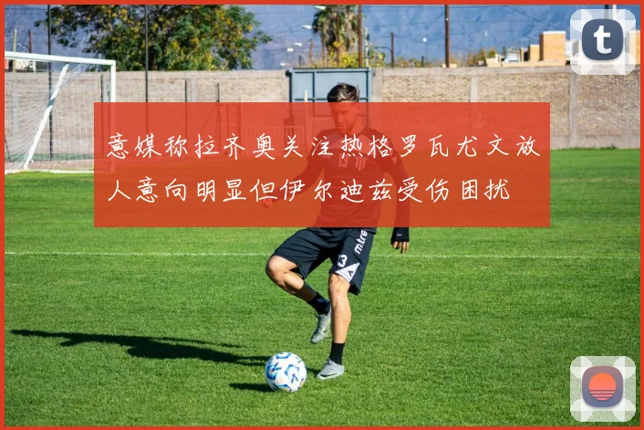 意媒称拉齐奥关注热格罗瓦尤文放人意向明显但伊尔迪兹受伤困扰