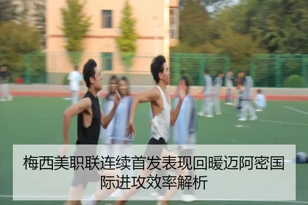 梅西美职联连续首发表现回暖迈阿密国际进攻效率解析
