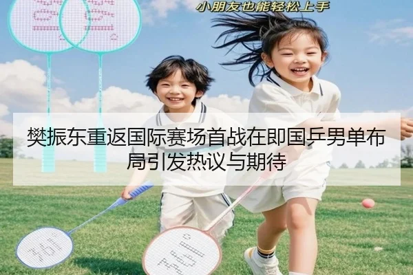 樊振东重返国际赛场首战在即国乒男单布局引发热议与期待